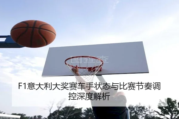 F1意大利大奖赛车手状态与比赛节奏调控深度解析